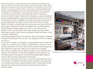 Dans votre salon, je vous conseille de bien prendre tout l’espace qui
vous est offert et non de tout ramener vers la cheminée, ce qui ferait
étriqué d’un côté et vide de l’autre. Comme sur le dessin que je vous ai
laissé, je vous propose de centrer votre espace salon afin d’être à mi-
chemin entre la cheminée et votre télévision. Celle-ci pourrait être
accrochée au mur et grâce à un système de bras se tournant en
direction de votre regard. Selon notre discussion, je vous conseillerais
plutôt un canapé dans les tons gris ainsi que deux fauteuils, l’un devant
la cheminée et l’autre à l’opposé du coin salon. Il serait original de les
prendre également de couleur et de forme différentes du canapé.
Devant le canapé, un grand tapis (un de ceux que vous avez en fonction
des couleurs choisies si cela est coordonné) avec une table basse de
belles dimensions posée dessus. Pour celle-ci, vous avez encore
plusieurs choix, soit une seule table assez longue, soit deux tables
identiques accolées l’une à l’autre ou plusieurs tables de hauteur, style
et couleur différentes.
Dans l’angle opposé à celui de la cheminée, nous avons parlé de disposer
la malle en bois faisant office de bar, une lampe pourrait être disposée
sur celle-ci.
Concernant le meuble tv ou étagère, je vous conseille de le prendre de
couleur si vous laissez le mur blanc et plutôt blanc ou bicolore si vous
décidez de peindre votre mur. Hélas, cette décision n’étant pas prise il
m’est difficile de plus vous aider sur les couleurs de ce meuble.
Pour l’armoire d’angle que vous désirez garder, je vous conseille de la
décaper afin qu’elle soit le plus claire possible ou de la peindre si le
bois n’est pas joli. Elle pourrait très bien être placée dans l’angle du
salon où elle se trouvait déjà avant la rénovation.
Au milieu de cette partie de la pièce, et pouvant ainsi bénéficier de la
clarté grâce à la fenêtre, nous avons parler d’installer une table haute
ou une table d’architecte vous permettant d’être confortable afin de
réaliser les puzzles que vous aimez faire (plusieurs adresses en
dernière page).
 