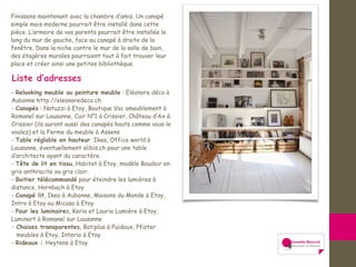 Finissons maintenant avec la chambre d’amis. Un canapé
simple mais moderne pourrait être installé dans cette
pièce. L’armoire de vos parents pourrait être installée le
long du mur de gauche, face au canapé à droite de la
fenêtre. Dans la niche contre le mur de la salle de bain,
des étagères murales pourraient tout à fait trouver leur
place et créer ainsi une petites bibliothèque.
Liste d’adresses
- Relooking meuble ou peinture meuble : Eléonore déco à
Aubonne http://eleonoredeco.ch
- Canapés : Natuzzi à Etoy, Boutique Vac ameublement à
Romanel sur Lausanne, Cuir N°1 à Crissier, Château d’Ax à
Crissier (ils auront aussi des canapés hauts comme vous le
voulez) et la Ferme du meuble à Assens
- Table réglable en hauteur :Ikea, Office world à
Lausanne, éventuellement alibis.ch pour une table
d’architecte ayant du caractère.
- Tête de lit en tissu, Habitat à Etoy, modèle Boudoir en
gris anthracite ou gris clair.
- Boitier télécommandé pour éteindre les lumières à
distance, Hornbach à Etoy
- Canapé lit, Ikea à Aubonne, Maisons du Monde à Etoy,
Intro à Etoy ou Micasa à Etoy
- Pour les luminaires, Keria et Laurie Lumière à Etoy,
Luminart à Romanel sur Lausanne
- Chaises transparentes, Batiplus à Puidoux, Pfister
meubles à Etoy, Interio à Etoy
- Rideaux : Heytens à Etoy
 