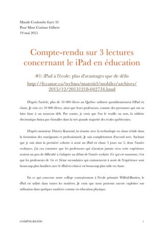 Maude Coulombe foyer 32
Pour Mme Corinne Gilbert
19 mai 2015
!
!
Compte-rendu sur 3 lectures
concernant le iPad en éducation
!
#1: iPad à l'école: plus d'avantages que de déﬁs
http://fr.canoe.ca/techno/materiel/mobiles/archives/
2013/12/20131218-042734.html
!
D'après l'article, plus de 10 000 élèves au Québec utilisent quotidiennement l'iPad en
classe. Je vois ces 10 000 élèves, ainsi que leurs professeurs, comme des personnes qui ont su
faire fasse à un nouveau déﬁ. Par contre, je crois que l'on le veuille ou non, la tablette
électronique ﬁnira par s'installer dans la très grande majorité des écoles québécoises.
!
D'après monsieur Thierry Karsenti, la réussite avec la technologie en classe réside dans
la formation des enseignants et professionnels. Je suis complètement d'accord avec. Sachant
que je suis dans la première cohorte à avoir un iPad en classe 5 jours sur 5, donc l'année
«cobaye», j'ai cru constater que les professeurs qui n'avaient jamais vécu cette expérience
avaient un peu de difﬁculté à s'adapter au début de l'année scolaire. Ce qui est rassurant, c'est
que les professeurs de 1re et 2ième secondaires qui commencent à avoir de l'expérience sont
beaucoup plus familiers avec le iPad et celui-ci est beaucoup plus utile en classe.
!
En ce qui concerne notre collège contrairement à l'école primaire Wilfrid-Bastien, le
iPad est utilisé dans toutes les matières. Je crois que nous pouvons encore exploiter son
utilisation dans quelques matières comme en éducation physique.
!
!
!1COMPTE-RENDU
 