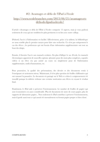 #2: Avantages et déﬁs de l'iPad à l'école
http://www.ecolebranchee.com/2013/06/21/avantages-et-
deﬁs-de-lipad-a-lecole/
!
L'article «Avantages et déﬁs de l'iPad à l'école» comporte 12 aspects, mais je vous parlerai
seulement de ceux qui me semblent les plus pertinents et en lien avec notre collège.
!
D'abord, l'accès à l'information est facilité. Effectivement, grâce à la tablette, la bibliothèque
ne nous semble plus le premier moyen pour faire une recherche. Ce n'est pas uniquement le
cas des élèves ; les professeurs qui ont besoin d'une information supplémentaire ont tout au
bout des doigts.
!
Ensuite, il favorise l'accès aux manuels scolaires. En plus d'alléger le sac d'école, les manuels
électroniques apportent de nouvelles options: glossaire pour des mots plus complexes, capsules
vidéos si un élève n'a pas assisté au cours ou simplement pour de l'information
supplémentaire, outils d'annotations, etc.
!
Pour poursuivre, la qualité des présentations, des devoirs et des documents remis à
l'enseignant est nettement mieux. Maintenant, il n'est plus question de feuilles chiffonnées qui
ont ramassé la poussière. Le document est partagé sur le Web et celui-ci a soigneusement été
travaillé puisque la tablette redonne une certaine motivation aux élèves en voyant le résultat
ﬁnal.
!
Finalement, le iPad aide à préserver l'environnement. Le nombre de feuilles de papier qui
sont économisées est assez considérable. Plus de documents de notes de cours papier, plus de
rapports de laboratoire papier... Non seulement le iPad contribue à préservé l'environnement,
mais il garde aussi tout ce qui aurait été normalement en format papier propre et bien classé.
!
!
!
!
!
!
!
!
!2COMPTE-RENDU
 