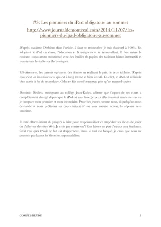 #3: Les pionniers du iPad obligatoire au sommet
http://www.journaldemontreal.com/2014/11/07/les-
pionniers-du-ipad-obligatoire-au-sommet
!
D'après madame Desbiens dans l'article, il faut se renouveler. Je suis d'accord à 100%. En
adoptant le iPad en classe, l'éducation et l'enseignement se renouvellent. Il faut suivre le
courant ; nous avons commencé avec des feuilles de papier, des tableaux blancs interactifs et
maintenant les tablettes électroniques.
!
Effectivement, les parents «grincent des dents» en réalisant le prix de cette tablette. D'après
moi, c'est un investissement qui est à long terme et bien investi. En effet, le iPad est utilisable
bien après la ﬁn du secondaire. Celui en fait aussi beaucoup plus qu'un manuel papier.
!
Dominic Désilets, enseignant au collège Jean-Eudes, afﬁrme que l'aspect de ses cours a
complètement changé depuis que le iPad est en classe. Je peux effectivement conﬁrmer ceci si
je compare mon primaire et mon secondaire. Pour des jeunes comme nous, si quelqu'un nous
demande si nous préférons un cours interactif ou sans aucune action, la réponse sera
unanime.
!
Il reste effectivement du progrès à faire pour responsabiliser et empêcher les élèves de jouer
ou d'aller sur des sites Web. Je crois par contre qu'il faut laisser un peu d'espace aux étudiants.
C'est vrai qu'à l'école le but est d'apprendre, mais si tout est bloqué, je crois que nous ne
pouvons pas laisser les élèves se responsabiliser.
!3COMPTE-RENDU
 
