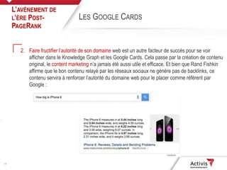 11
2. Faire fructifier l’autorité de son domaine web est un autre facteur de succès pour se voir
afficher dans le Knowledge Graph et les Google Cards. Cela passe par la création de contenu
original, le content marketing n’a jamais été aussi utile et efficace. Et bien que Rand Fishkin
affirme que le bon contenu relayé par les réseaux sociaux ne génère pas de backlinks, ce
contenu servira à renforcer l’autorité du domaine web pour le placer comme référent par
Google :
L’AVÈNEMENT DE
L’ÈRE POST-
PAGERANK
LES GOOGLE CARDS
 