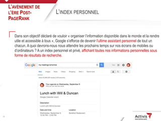 12
Dans son objectif déclaré de vouloir « organiser l’information disponible dans le monde et la rendre
utile et accessible à tous », Google s’efforce de devenir l’ultime assistant personnel de tout un
chacun. A quoi devrons-nous nous attendre les prochains temps sur nos écrans de mobiles ou
d’ordinateurs ? A un index personnel et privé, affichant toutes nos informations personnelles sous
forme de résultats de recherche.
L’AVÈNEMENT DE
L’ÈRE POST-
PAGERANK
L’INDEX PERSONNEL
 