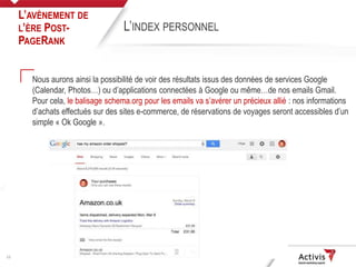 13
Nous aurons ainsi la possibilité de voir des résultats issus des données de services Google
(Calendar, Photos…) ou d’applications connectées à Google ou même…de nos emails Gmail.
Pour cela, le balisage schema.org pour les emails va s’avérer un précieux allié : nos informations
d’achats effectués sur des sites e-commerce, de réservations de voyages seront accessibles d’un
simple « Ok Google ».
L’AVÈNEMENT DE
L’ÈRE POST-
PAGERANK
L’INDEX PERSONNEL
 