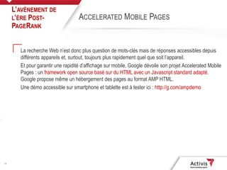 14
La recherche Web n’est donc plus question de mots-clés mais de réponses accessibles depuis
différents appareils et, surtout, toujours plus rapidement quel que soit l’appareil.
Et pour garantir une rapidité d’affichage sur mobile, Google dévoile son projet Accelerated Mobile
Pages : un framework open source basé sur du HTML avec un Javascript standard adapté.
Google propose même un hébergement des pages au format AMP HTML.
Une démo accessible sur smartphone et tablette est à tester ici : http://g.com/ampdemo
L’AVÈNEMENT DE
L’ÈRE POST-
PAGERANK
ACCELERATED MOBILE PAGES
 