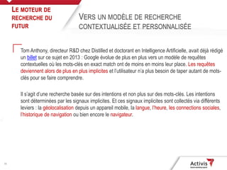 16
Tom Anthony, directeur R&D chez Distilled et doctorant en Intelligence Artificielle, avait déjà rédigé
un billet sur ce sujet en 2013 : Google évolue de plus en plus vers un modèle de requêtes
contextuelles où les mots-clés en exact match ont de moins en moins leur place. Les requêtes
deviennent alors de plus en plus implicites et l’utilisateur n’a plus besoin de taper autant de mots-
clés pour se faire comprendre.
Il s’agit d’une recherche basée sur des intentions et non plus sur des mots-clés. Les intentions
sont déterminées par les signaux implicites. Et ces signaux implicites sont collectés via différents
leviers : la géolocalisation depuis un appareil mobile, la langue, l’heure, les connections sociales,
l’historique de navigation ou bien encore le navigateur.
LE MOTEUR DE
RECHERCHE DU
FUTUR
VERS UN MODÈLE DE RECHERCHE
CONTEXTUALISÉE ET PERSONNALISÉE
 