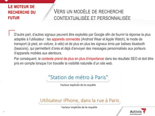 17
D’autre part, d’autres signaux peuvent être exploités par Google afin de fournir la réponse la plus
adaptée à l’utilisateur : les appareils connectés (Android Wear et Apple Watch), le mode de
transport (à pied, en voiture, à vélo) et de plus en plus les signaux émis par balises bluetooth
(beacons), qui permettent d’ores et déjà d’envoyer des messages personnalisés aux porteurs
d’appareils mobiles aux alentours.
Par conséquent, le contexte prend de plus en plus d’importance dans les résultats SEO et doit être
pris en compte lorsque l’on travaille la visibilité naturelle d’un site web.
LE MOTEUR DE
RECHERCHE DU
FUTUR
VERS UN MODÈLE DE RECHERCHE
CONTEXTUALISÉE ET PERSONNALISÉE
 