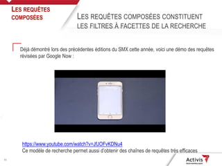 20
Déjà démontré lors des précédentes éditions du SMX cette année, voici une démo des requêtes
révisées par Google Now :
LES REQUÊTES
COMPOSÉES LES REQUÊTES COMPOSÉES CONSTITUENT
LES FILTRES À FACETTES DE LA RECHERCHE
https://www.youtube.com/watch?v=JfJOFvKDNu4
Ce modèle de recherche permet aussi d’obtenir des chaînes de requêtes très efficaces
 