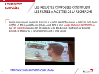 21
Google aspire depuis longtemps à devenir le « parfait assistant personnel », selon les mots d’Amit
Singhal, un des responsables du groupe. Alors dans le futur, Google souhaitera comprendre ce
que l’on recherche sans que l’on ait besoin de le lui dire. En voici l’illustration par Behshad
Behzadi, le directeur du « conversational search » chez Google :
LES REQUÊTES
COMPOSÉES LES REQUÊTES COMPOSÉES CONSTITUENT
LES FILTRES À FACETTES DE LA RECHERCHE
https://www.youtube.com/watch?v=ycBFBfBJojU
 