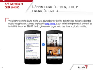 23
Will Critchlow estime qu’une même URL devrait pouvoir s’ouvrir de différentes manières : desktop,
mobile ou application. La mise en place du deep linking et son optimisation permettrait d’obtenir de
la visibilité depuis les SERPS de Google vers des pages profondes d’une application mobile.
APP INDEXING ET
DEEP LINKING L’APP INDEXING C’EST BIEN, LE DEEP
LINKING C’EST MIEUX
 