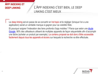 24
Le deep linking est en passe de se convertir en hot topic et le négliger (lorsque l’on a une
application) serait un véritable manque à gagner pour sa visibilité Web.
Et pourquoi soigner l’indexation des liens profonds d’app mobiles ? Parce que selon une étude
Google, 90% des utilisateurs utilisent de multiples appareils de façon séquentielle afin d’accomplir
une tâche (acheter un produit par exemple). Le contenu proposé se doit donc d’être accessible
facilement depuis tous les appareils et écrans sur lesquels la recherche va être effectuée.
APP INDEXING ET
DEEP LINKING L’APP INDEXING C’EST BIEN, LE DEEP
LINKING C’EST MIEUX
 