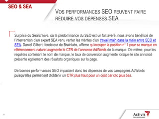 26
Surprise du Searchlove, où la prédominance du SEO est un fait avéré, nous avons bénéficié de
l’intervention d’un expert SEA venu vanter les mérites d’un travail main dans la main entre SEO et
SEA. Daniel Gilbert, fondateur de Brainlabs, affirme qu’occuper la position n° 1 pour sa marque en
référencement naturel augmente le CTR de l’annonce AdWords de la marque. De même, pour les
requêtes contenant le nom de marque, le taux de conversion augmente lorsque le site annoncé
présente également des résultats organiques sur la page.
De bonnes performances SEO impactent donc les dépenses de vos campagnes AdWords
puisqu'elles permettent d'obtenir un CTR plus haut pour un coût par clic plus bas.
SEO & SEA
VOS PERFORMANCES SEO PEUVENT FAIRE
RÉDUIRE VOS DÉPENSES SEA
 