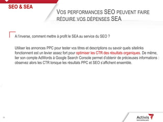 28
A l’inverse, comment mettre à profit le SEA au service du SEO ?
Utiliser les annonces PPC pour tester vos titres et descriptions ou savoir quels sitelinks
fonctionnent est un levier assez fort pour optimiser les CTR des résultats organiques. De même,
lier son compte AdWords à Google Search Console permet d’obtenir de précieuses informations :
observez alors les CTR lorsque les résultats PPC et SEO s’affichent ensemble.
SEO & SEA
VOS PERFORMANCES SEO PEUVENT FAIRE
RÉDUIRE VOS DÉPENSES SEA
 