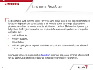 30
Le SearchLove 2015 réaffirme ce que l’on voyait venir depuis 2 ans à petit pas : la recherche sur
le web est de plus en plus contextualisée et les résultats fournis par Google dépendent de
plusieurs paramètres personnels associés à l’utilisateur. La vision SEO consiste à penser que
l’algorithme de Google comprend de plus en plus de facteurs aussi importants les uns que les
autres tels que :
• multiple Mots-clés
• multiples supports,
• différents lieux
• multiples typologies de requêtes suivant ces supports pour obtenir une réponse adaptée à
chaque cas .
En d'autres termes, le déploiement de RankBrain (qui n'était pas encore annoncé officiellement
lors du SearchLove) était déjà au cœur de toutes les conférences de l'événement.
CONCLUSION
L’ESSOR DE RANKBRAIN
 