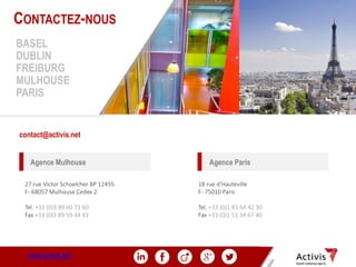 32
18 rue d’Hauteville
F- 75010 Paris
Tel. +33 (0)1 83 64 42 30
Fax +33 (0)1 53 34 67 40
contact@activis.net
27 rue Victor Schoelcher BP 12495
F- 68057 Mulhouse Cedex 2
Tel. +33 (0)3 89 60 71 60
Fax +33 (0)3 89 59 44 43
CONTACTEZ-NOUS
BASEL
DUBLIN
FREIBURG
MULHOUSE
PARIS
Agence ParisAgence Mulhouse
WWW.ACTIVIS.NET
 