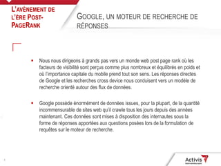 5
 Nous nous dirigeons à grands pas vers un monde web post page rank où les
facteurs de visibilité sont perçus comme plus nombreux et équilibrés en poids et
où l’importance capitale du mobile prend tout son sens. Les réponses directes
de Google et les recherches cross device nous conduisent vers un modèle de
recherche orienté autour des flux de données.
 Google possède énormément de données issues, pour la plupart, de la quantité
incommensurable de sites web qu’il crawle tous les jours depuis des années
maintenant. Ces données sont mises à disposition des internautes sous la
forme de réponses apportées aux questions posées lors de la formulation de
requêtes sur le moteur de recherche.
L’AVÈNEMENT DE
L’ÈRE POST-
PAGERANK
GOOGLE, UN MOTEUR DE RECHERCHE DE
RÉPONSES
 