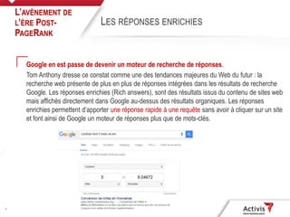 6
Google en est passe de devenir un moteur de recherche de réponses.
Tom Anthony dresse ce constat comme une des tendances majeures du Web du futur : la
recherche web présente de plus en plus de réponses intégrées dans les résultats de recherche
Google. Les réponses enrichies (Rich answers), sont des résultats issus du contenu de sites web
mais affichés directement dans Google au-dessus des résultats organiques. Les réponses
enrichies permettent d’apporter une réponse rapide à une requête sans avoir à cliquer sur un site
et font ainsi de Google un moteur de réponses plus que de mots-clés.
L’AVÈNEMENT DE
L’ÈRE POST-
PAGERANK
LES RÉPONSES ENRICHIES
 