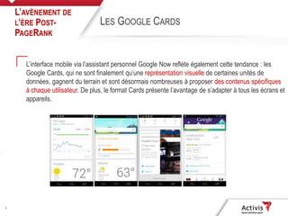 8
L’interface mobile via l’assistant personnel Google Now reflète également cette tendance : les
Google Cards, qui ne sont finalement qu’une représentation visuelle de certaines unités de
données, gagnent du terrain et sont désormais nombreuses à proposer des contenus spécifiques
à chaque utilisateur. De plus, le format Cards présente l’avantage de s’adapter à tous les écrans et
appareils.
L’AVÈNEMENT DE
L’ÈRE POST-
PAGERANK
LES GOOGLE CARDS
 