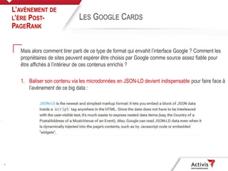 9
Mais alors comment tirer parti de ce type de format qui envahit l’interface Google ? Comment les
propriétaires de sites peuvent espérer être choisis par Google comme source assez fiable pour
être affichés à l’intérieur de ces contenus enrichis ?
1. Baliser son contenu via les microdonnées en JSON-LD devient indispensable pour faire face à
l’avènement de ce big data :
L’AVÈNEMENT DE
L’ÈRE POST-
PAGERANK
LES GOOGLE CARDS
 