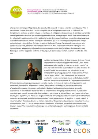   	
  
	
  
	
  
	
  
	
  
opportunités	
  existent.	
  «Il	
  y	
  a	
  du	
  potentiel	
  touristique	
  sur	
  l’été	
  et	
  l’automne»,	
  a	
  relevé	
  Jean-­‐Marc	
  Udriot,	
  
soulignant	
  que	
  le	
  changement	
  climatique,	
  et	
  l’élévation	
  des	
  températures	
  prolonge	
  la	
  saison	
  estivale	
  en	
  
montagne.	
  Il	
  est	
  également	
  ressorti	
  que	
  du	
  point	
  de	
  vue	
  tant	
  de	
  l’aménagement	
  du	
  territoire	
  que	
  du	
  
développement	
  durable,	
  on	
  ne	
  peut	
  plus	
  laisser	
  faire	
  le	
  marché	
  et	
  que	
  les	
  collectivités	
  publiques	
  doivent	
  
être	
  aidées.	
  Le	
  besoin	
  de	
  renouer	
  le	
  dialogue	
  entre	
  villes	
  et	
  campagnes	
  a	
  aussi	
  été	
  mis	
  en	
  exergue.	
  «Il	
  faut	
  
reconquérir	
  les	
  citadins,	
  qui	
  ne	
  se	
  rendent	
  pas	
  compte	
  que	
  les	
  villages	
  doivent	
  vivre»,	
  estime	
  Jérôme	
  
Christen.	
  La	
  volonté	
  du	
  Conseil	
  fédéral	
  d’atteindre	
  à	
  moyen	
  terme	
  une	
  société	
  à	
  2000	
  watts,	
  et	
  donc	
  la	
  
nécessité	
  de	
  diminuer	
  de	
  deux	
  tiers	
  la	
  consommation	
  d’énergies	
  non	
  renouvelables	
  ,	
  a	
  également	
  été	
  
relevée	
  comme	
  une	
  opportunité	
  pour	
  les	
  villages.	
  Dans	
  ce	
  cadre,	
  des	
  techniques	
  comme	
  les	
  petites	
  
centrales	
  hydrauliques,	
  la	
  biomasse	
  ou	
  l’éolien,	
  joueront	
  en	
  effet	
  des	
  rôles	
  clés.	
  
	
  	
  
Invité	
  en	
  tant	
  que	
  président	
  de	
  Solar	
  Impulse,	
  Bertrand	
  Piccard	
  
a	
  apporté	
  sa	
  vision	
  du	
  développement	
  durable.	
  „Nous	
  disons	
  
toujours	
  que	
  Solar	
  Impulse	
  ce	
  n’est	
  pas	
  un	
  projet	
  „green“	
  car	
  
pour	
  moi	
  cette	
  notion	
  est	
  toujours	
  basée	
  sur	
  cette	
  imitation	
  de	
  
la	
  qualtié	
  de	
  vie	
  par	
  obstruction,	
  par	
  interdiction	
  ou	
  par	
  
limitation	
  telle	
  qu’en	
  vogue	
  jusqu’à	
  la	
  fin	
  des	
  années	
  90	
  mais	
  
c’est	
  un	
  projet	
  „clean“,	
  c’est	
  à	
  dire	
  propre,	
  qui	
  permet	
  de	
  
concilier	
  les	
  besoins	
  humains	
  de	
  vie,	
  de	
  confort	
  et	
  de	
  mobilité	
  
avec	
  une	
  diminution	
  draconienne	
  de	
  l’impact	
  environnemental.	
  
Si	
  toutes	
  les	
  technologies	
  que	
  nous	
  avons	
  sur	
  Solar	
  Impulse	
  en	
  termes	
  de	
  moteur	
  électrique	
  de	
  très	
  haut	
  
rendement,	
  de	
  batteries,	
  de	
  panneaux	
  solaires,	
  de	
  systèmes	
  d’éclairage,	
  de	
  panneaux	
  ultra-­‐légers,	
  
d’isolation	
  thermiques,	
  si	
  toutes	
  ces	
  technologies	
  là	
  étaient	
  utilisées	
  massivement	
  dans	
  	
  le	
  monde,	
  
aujourd’hui,	
  on	
  pourrait	
  déjà	
  diviser	
  par	
  deux	
  la	
  consommation	
  énergétique	
  de	
  l’humanité	
  et	
  produire	
  la	
  
moitié	
  du	
  reste	
  avec	
  du	
  renouvelable.	
  Pourquoi	
  est-­‐ce	
  que	
  cela	
  ne	
  se	
  fait	
  pas?	
  Parce	
  que	
  chacun	
  attend	
  que	
  
l’autre	
  fasse	
  le	
  premier	
  pas.	
  Parce	
  que	
  les	
  gouvernements	
  pensent	
  que	
  c’est	
  aux	
  industriels	
  d’investir	
  dans	
  les	
  
nouvelles	
  technologies,	
  les	
  industriels	
  pensent	
  que	
  c’est	
  au	
  gouvernement	
  de	
  légiférer.	
  Le	
  public	
  est	
  prêt	
  à	
  
rouler	
  en	
  voiture	
  électrique,	
  à	
  isoler	
  sa	
  maison	
  mais	
  attend	
  désespérément	
  que	
  tous	
  ces	
  produits	
  arrivent	
  au	
  
consommateur	
  final.	
  Et	
  c’est	
  ce	
  manque	
  d’esprit	
  de	
  pionnier,	
  d’initiative,	
  qui	
  explique	
  que	
  l’on	
  se	
  trouve	
  
toujours	
  aujourd’hui	
  avec	
  des	
  technologies	
  qui	
  ont	
  cent	
  ans	
  alors	
  que	
  les	
  technologies	
  de	
  demain	
  sont	
  déjà	
  
accessibles“.	
  	
  
 