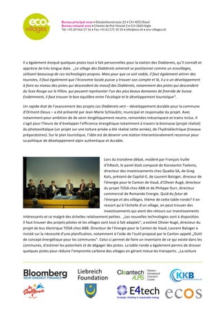   	
  
	
  
	
  
	
  
	
  
Il	
  a	
  également	
  évoqué	
  quelques	
  pistes	
  tout	
  à	
  fait	
  personnelles	
  pour	
  la	
  station	
  des	
  Diablerets,	
  qu’il	
  connaît	
  et	
  
apprécie	
  de	
  très	
  longue	
  date.	
  	
  „Le	
  village	
  des	
  Diablerets	
  aimerait	
  se	
  positionner	
  comme	
  un	
  ecovillages,	
  
utilisant	
  beaucoup	
  de	
  ces	
  technologies	
  propres.	
  Mais	
  pour	
  que	
  ce	
  soit	
  viable,	
  il	
  faut	
  également	
  attirer	
  des	
  
touristes,	
  il	
  faut	
  également	
  que	
  l’économie	
  locale	
  puisse	
  y	
  trouver	
  son	
  compte	
  et	
  là,	
  il	
  y	
  a	
  un	
  développement	
  
à	
  faire	
  au	
  niveau	
  des	
  pistes	
  qui	
  descendent	
  du	
  massif	
  des	
  Diablerets,	
  notamment	
  des	
  pistes	
  qui	
  descendent	
  
du	
  Scex	
  Rouge	
  sur	
  le	
  Pillon,	
  qui	
  peuvent	
  représenter	
  l’un	
  des	
  plus	
  beaux	
  domaines	
  de	
  freeride	
  de	
  Suisse.	
  
Evidemment,	
  il	
  faut	
  trouver	
  le	
  bon	
  équilibre	
  entre	
  l’écologie	
  et	
  le	
  développement	
  touristique“.	
  
Un	
  rapide	
  état	
  de	
  l’avancement	
  des	
  projets	
  Les	
  Diablerets	
  vert	
  –	
  développement	
  durable	
  pour	
  la	
  commune	
  
d’Ormont-­‐Desus	
  –	
  a	
  été	
  présenté	
  par	
  Jean-­‐Marie	
  Schlaubitz,	
  municipal	
  et	
  responsabe	
  du	
  projet.	
  Avec	
  
notamment	
  pour	
  ambition	
  de	
  de	
  venir	
  éergétiquement	
  neutre,	
  remontées	
  mécaniquest	
  et	
  trains	
  inclus.	
  Il	
  
s’agit	
  pour	
  l’heure	
  de	
  d’évelopper	
  l’efficience	
  énergétique	
  notamment	
  à	
  travers	
  la	
  biomasse	
  (projet	
  réalisé)	
  
du	
  photovoltaïque	
  (un	
  projet	
  sur	
  une	
  toiture	
  privée	
  a	
  été	
  réalisé	
  cette	
  année),	
  de	
  l’hydroélectrique	
  (travaux	
  
préparatoires).	
  Sur	
  le	
  plan	
  touristique,	
  l’idée	
  est	
  de	
  devenir	
  une	
  station	
  interantionalement	
  reconnue	
  pour	
  
sa	
  politique	
  de	
  développement	
  alpin	
  authentique	
  et	
  durable.	
  	
  
	
  
Lors	
  du	
  troisième	
  débat,	
  modéré	
  par	
  François	
  Vuille	
  
d’E4tech,	
  le	
  panel	
  était	
  composé	
  de	
  Konstantin	
  Tselenis,	
  
directeur	
  des	
  investissements	
  chez	
  Quadia	
  SA,	
  de	
  Greg	
  
Kats,	
  présient	
  de	
  Capital-­‐E,	
  de	
  Laurent	
  Balsiger,	
  direceur	
  de	
  
l’énergie	
  pour	
  le	
  Canton	
  de	
  Vaud,	
  d’Olivier	
  Augé,	
  directeur	
  
du	
  projet	
  TOSA	
  chez	
  ABB	
  et	
  de	
  Philippe	
  Durr,	
  directeur	
  
commercial	
  de	
  Romande	
  Energie.	
  Quid	
  du	
  futur	
  de	
  l’énergie	
  
et	
  des	
  villages,	
  thème	
  de	
  cette	
  table-­‐ronde?	
  Il	
  en	
  ressort	
  
qu’à	
  l’échelle	
  d’un	
  village,	
  on	
  peut	
  trouver	
  des	
  
investissements	
  qui	
  aient	
  des	
  retours	
  sur	
  investissements	
  
intéressants	
  et	
  ce	
  malgré	
  des	
  échelles	
  relativement	
  petites.	
  	
  „Les	
  nouvelles	
  technologies	
  sont	
  à	
  disposition.	
  
Il	
  faut	
  trouver	
  des	
  projets	
  pilotes	
  et	
  les	
  villages	
  sont	
  tout	
  à	
  fait	
  adaptés“,	
  a	
  estimé	
  Olivier	
  Augé,	
  directeur	
  du	
  
projet	
  de	
  bus	
  électrique	
  TOSA	
  chez	
  ABB.	
  Directeur	
  de	
  l’énergie	
  pour	
  le	
  Canton	
  de	
  Vaud,	
  Laurent	
  Balsiger	
  a	
  
insisté	
  sur	
  la	
  nécessité	
  d’une	
  planification,	
  notamment	
  à	
  l’aide	
  de	
  l’outil	
  proposé	
  par	
  le	
  Canton	
  appelé	
  „Outil	
  
de	
  concept	
  énergétique	
  pour	
  les	
  communes“.	
  Celui-­‐ci	
  permet	
  de	
  faire	
  un	
  inventaire	
  de	
  ce	
  qui	
  existe	
  dans	
  les	
  
communes,	
  d’estimer	
  les	
  potentiels	
  et	
  de	
  dégager	
  des	
  pistes.	
  La	
  table-­‐ronde	
  a	
  également	
  permis	
  de	
  dresser	
  
quelques	
  pistes	
  pour	
  réduire	
  l’empreinte	
  carbone	
  des	
  villages	
  en	
  gérant	
  mieux	
  les	
  transports.	
  „La	
  voiture	
  
 