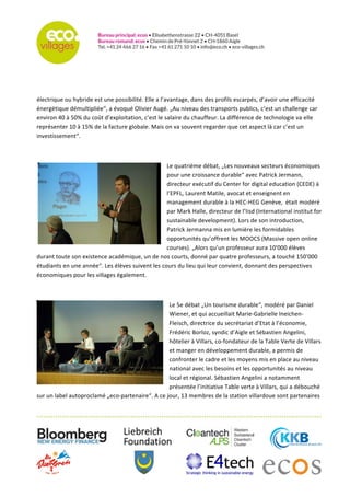   	
  
	
  
	
  
	
  
	
  
électrique	
  ou	
  hybride	
  est	
  une	
  possibilité.	
  Elle	
  a	
  l’avantage,	
  dans	
  des	
  profils	
  escarpés,	
  d’avoir	
  une	
  efficacité	
  
énergétique	
  démultipliée“,	
  a	
  évoqué	
  Olivier	
  Augé.	
  „Au	
  niveau	
  des	
  transports	
  publics,	
  c’est	
  un	
  challenge	
  car	
  
environ	
  40	
  à	
  50%	
  du	
  coût	
  d’exploitation,	
  c’est	
  le	
  salaire	
  du	
  chauffeur.	
  La	
  différence	
  de	
  technologie	
  va	
  elle	
  
représenter	
  10	
  à	
  15%	
  de	
  la	
  facture	
  globale.	
  Mais	
  on	
  va	
  souvent	
  regarder	
  que	
  cet	
  aspect	
  là	
  car	
  c’est	
  un	
  
investissement“.	
  
	
  
Le	
  quatrième	
  débat,	
  „Les	
  nouveaux	
  secteurs	
  économiques	
  
pour	
  une	
  croissance	
  durable“	
  avec	
  Patrick	
  Jermann,	
  
directeur	
  exécutif	
  du	
  Center	
  for	
  digital	
  education	
  (CEDE)	
  à	
  
l’EPFL,	
  Laurent	
  Matile,	
  avocat	
  et	
  enseignent	
  en	
  
management	
  durable	
  à	
  la	
  HEC-­‐HEG	
  Genève,	
  	
  était	
  modéré	
  
par	
  Mark	
  Halle,	
  directeur	
  de	
  l’Iisd	
  (International	
  institut	
  for	
  
sustainable	
  development).	
  Lors	
  de	
  son	
  introduction,	
  
Patrick	
  Jermanna	
  mis	
  en	
  lumière	
  les	
  formidables	
  
opportunités	
  qu’offrent	
  les	
  MOOCS	
  (Massive	
  open	
  online	
  
courses).	
  „Alors	
  qu’un	
  professeur	
  aura	
  10'000	
  élèves	
  
durant	
  toute	
  son	
  existence	
  académique,	
  un	
  de	
  nos	
  courts,	
  donné	
  par	
  quatre	
  professeurs,	
  a	
  touché	
  150'000	
  
étudiants	
  en	
  une	
  année“.	
  Les	
  élèves	
  suivent	
  les	
  cours	
  du	
  lieu	
  qui	
  leur	
  convient,	
  donnant	
  des	
  perspectives	
  
économiques	
  pour	
  les	
  villages	
  également.	
  
	
  
Le	
  5e	
  débat	
  „Un	
  tourisme	
  durable“,	
  modéré	
  par	
  Daniel	
  
Wiener,	
  et	
  qui	
  accueillait	
  Marie-­‐Gabrielle	
  Ineichen-­‐
Fleisch,	
  directrice	
  du	
  secrétariat	
  d’Etat	
  à	
  l’économie,	
  
Frédéric	
  Borloz,	
  syndic	
  d’Aigle	
  et	
  Sébastien	
  Angelini,	
  
hôtelier	
  à	
  Villars,	
  co-­‐fondateur	
  de	
  la	
  Table	
  Verte	
  de	
  Villars	
  
et	
  manger	
  en	
  développement	
  durable,	
  a	
  permis	
  de	
  
confronter	
  le	
  cadre	
  et	
  les	
  moyens	
  mis	
  en	
  place	
  au	
  niveau	
  
national	
  avec	
  les	
  besoins	
  et	
  les	
  opportunités	
  au	
  niveau	
  
local	
  et	
  régional.	
  Sébastien	
  Angelini	
  a	
  notamment	
  
présentée	
  l’initiative	
  Table	
  verte	
  à	
  Villars,	
  qui	
  a	
  débouché	
  
sur	
  un	
  label	
  autoproclamé	
  „eco-­‐partenaire“.	
  A	
  ce	
  jour,	
  13	
  membres	
  de	
  la	
  station	
  villardoue	
  sont	
  partenaires	
  
 