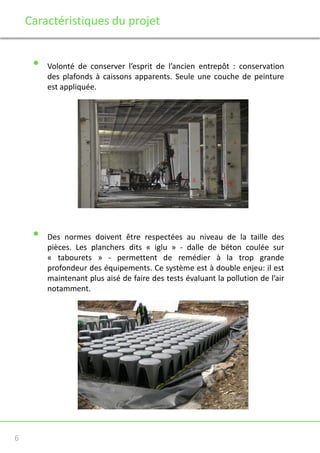 Caractéristiques du projet

•

•

6

Volonté de conserver l’esprit de l’ancien entrepôt : conservation
des plafonds à caissons apparents. Seule une couche de peinture
est appliquée.

Des normes doivent être respectées au niveau de la taille des
pièces. Les planchers dits « iglu » - dalle de béton coulée sur
« tabourets » - permettent de remédier à la trop grande
profondeur des équipements. Ce système est à double enjeu: il est
maintenant plus aisé de faire des tests évaluant la pollution de l’air
notamment.

 