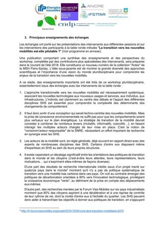 3. Principaux enseignements des échanges
Les échanges ont porté sur les présentations des intervenants aux différentes sessions et sur
les interventions des participants à la table ronde intitulée "La transition vers les nouvelles
mobilités est-elle pilotable ?" (Voir programme en annexe).
Une publication comportant une synthèse des enseignements et des perspectives du
workshop, complétée par des contributions plus spécialisées des intervenants, sera préparée
dans le courant de l'été 2018. Elle constituera un nouveau numéro de la collection "Actes" de
la MSH Paris-Saclay. L’idée sous-jacente est de montrer la grande diversité des approches
scientifiques et l’importance d’une vision du monde pluridisciplinaire pour comprendre les
enjeux de la transition vers les nouvelles mobilités.
A ce stade, des enseignements importants ont été tirés de ce workshop pluridisciplinaire,
essentiellement issus des échanges avec les intervenants de la table ronde :
1. L'approche transitionnelle vers les nouvelles mobilités est nécessairement systémique,
associant les nouvelles technologies aux nouveaux usages et services, aux individus, aux
infrastructures. L'individu est clairement au centre des débats et l'apport des différentes
disciplines SHS est essentiel pour comprendre la complexité des déterminants des
changements de comportement.
2. Il faut donc sortir d’une conception qui serait techno-centrée des nouvelles mobilités. Mais
la prise de conscience environnementale ne suffit pas pour que les comportements soient
plus vertueux sur le plan énergétique. La stratégie de transition de la mobilité devrait
consister à combiner de nombreux leviers (incitatifs, informatifs, coercitifs…), en faisant
interagir les multiples acteurs chargés de leur mise en place. C'est la notion de
"consomm'acteur responsable" de la SNRE, nécessitant un effort important de recherche
en synergie avec les SHS.
3. Les acteurs de la mobilité sont, en règle générale, déjà souvent en rapport direct avec des
experts de nombreuses disciplines des SHS. Certains d’entre eux disposent même
d'expertises en SHS au sein de leurs propres structures.
4. Il existe cependant un décalage significatif entre les orientations des politiques de transition
dans le monde et les citoyens (c'est-à-dire leurs attentes, leurs représentations, leurs
motivations… qui s’expriment elles-mêmes de façons diverses).
D'une part des résultats de recherche internationale inédits issus d'un projet mené sur
quatorze pays dans le monde3
montrent qu'il n'y a pas de politique systématique de
transition vers une mobilité bas carbone dans ces pays. On voit au contraire émerger des
politiques de décarbonation orientées à 80% vers l'innovation technologique, privilégiant
la croissance économique "verte", au détriment de la prise en compte des déplacements
eux-mêmes.
D'autre part, des recherches menées par le Forum Vies Mobiles sur six pays industrialisés
montrent que 80% des citoyens aspirent à une décélération et à une reprise de contrôle
de leur rythme de vie, dont la moitié d'entre eux à l'échelle du quartier. Les SHS peuvent
donc aider à hiérarchiser les objectifs à donner aux politiques de transition, en s'appuyant
3 http://fr.forumviesmobiles.org/projet/2016/10/04/vivre-lere-transition-mobilitaire-2470
 