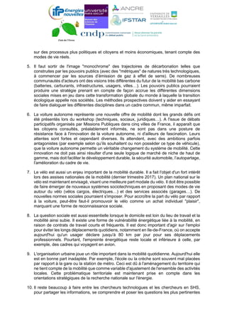 sur des processus plus politiques et citoyens et moins économiques, tenant compte des
modes de vie réels.
5. Il faut sortir de l'image "monochrome" des trajectoires de décarbonation telles que
construites par les pouvoirs publics (avec des "métriques" de natures très technologiques,
à commencer par les sources d’émission de gaz à effet de serre). De nombreuses
communautés d'acteurs ont des visions très différentes du futur de la mobilité bas carbone
(batteries, carburants, infrastructures, usagers, villes…). Les pouvoirs publics pourraient
produire une stratégie prenant en compte de façon accrue les différentes dimensions
sociales mises en jeu dans cette transformation globale du monde à laquelle la transition
écologique appelle nos sociétés. Les méthodes prospectives doivent y aider en essayant
de faire dialoguer les différentes disciplines dans un cadre commun, même imparfait.
6. La voiture autonome représente une nouvelle offre de mobilité dont les grands défis ont
été présentés lors du workshop (techniques, sociaux, juridiques…). A l'issue de débats
participatifs organisés par Missions Publiques dans cinq villes de France, il apparaît que
les citoyens consultés, préalablement informés, ne sont pas dans une posture de
résistance face à l'innovation de la voiture autonome, ni d'ailleurs de fascination. Leurs
attentes sont fortes et cependant diverses. Ils attendent, avec des ambitions parfois
antagonistes (par exemple selon qu’ils souhaitent ou non posséder ce type de véhicule),
que la voiture autonome permette un véritable changement du système de mobilité. Cette
innovation ne doit pas ainsi résulter d'une seule logique de marché de niche de haut de
gamme, mais doit faciliter le développement durable, la sécurité automobile, l’autopartage,
l'amélioration du cadre de vie.
7. Le vélo est aussi un enjeu important de la mobilité durable. Il a fait l'objet d'un fort intérêt
lors des assises nationales de la mobilité (dernier trimestre 2017). Un plan national sur le
vélo est maintenant envisagé, visant une meilleure part modale du vélo. Il doit être possible
de faire émerger de nouveaux systèmes sociotechniques en proposant des modes de vie
autour du vélo (vélos cargos, électriques…) et des services associés (garages…). De
nouvelles normes sociales pourraient s'imposer. Pour accroître la part du vélo par rapport
à la voiture, peut-être faut-il promouvoir le vélo comme un achat individuel "plaisir",
marquant une forme de reconnaissance sociale.
8. La question sociale est aussi essentielle lorsque le domicile est loin du lieu de travail et la
mobilité ainsi subie. Il existe une forme de vulnérabilité énergétique liée à la mobilité, en
raison de contrats de travail courts et fréquents. Il est donc important d'agir sur l'emploi
pour éviter les longs déplacements quotidiens, notamment en Ile-de-France, où on accepte
aujourd'hui qu'un usager déclare jusqu'à 80 km par jour pour ses déplacements
professionnels. Pourtant, l'empreinte énergétique reste locale et inférieure à celle, par
exemple, des cadres qui voyagent en avion.
9. L'organisation urbaine joue un rôle important dans la mobilité quotidienne. Aujourd'hui elle
est en bonne part inadaptée. Par exemple, l'école ou la crèche sont souvent mal placées
par rapport à la gare ou la station de métro. Ceci est dû à l'aménagement du territoire qui
ne tient compte de la mobilité que comme variable d'ajustement de l'ensemble des activités
locales. Cette problématique territoriale est maintenant prise en compte dans les
orientations stratégiques de la recherche nationale sur l'énergie.
10. Il reste beaucoup à faire entre les chercheurs technologues et les chercheurs en SHS,
pour partager les informations, se comprendre et poser les questions les plus pertinentes
 