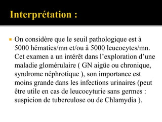  On considère que le seuil pathologique est à
5000 hématies/mn et/ou à 5000 leucocytes/mn.
Cet examen a un intérêt dans l’exploration d’une
maladie glomérulaire ( GN aigüe ou chronique,
syndrome néphrotique ), son importance est
moins grande dans les infections urinaires (peut
être utile en cas de leucocyturie sans germes :
suspicion de tuberculose ou de Chlamydia ).
 