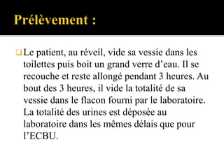Le patient, au réveil, vide sa vessie dans les
toilettes puis boit un grand verre d’eau. Il se
recouche et reste allongé pendant 3 heures. Au
bout des 3 heures, il vide la totalité de sa
vessie dans le flacon fourni par le laboratoire.
La totalité des urines est déposée au
laboratoire dans les mêmes délais que pour
l’ECBU.
 