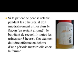  Si le patient ne peut se retenir
pendant les 3 heures, il doit
impérativement uriner dans le
flacon (en restant allongé), le
but étant de recueillir toutes les
urines sur 3 heures. Cet examen
doit être effectué en dehors
d’une période menstruelle chez
la femme
 