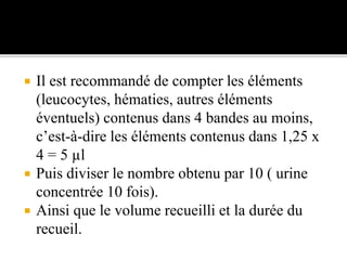  Il est recommandé de compter les éléments
(leucocytes, hématies, autres éléments
éventuels) contenus dans 4 bandes au moins,
c’est-à-dire les éléments contenus dans 1,25 x
4 = 5 µl
 Puis diviser le nombre obtenu par 10 ( urine
concentrée 10 fois).
 Ainsi que le volume recueilli et la durée du
recueil.
 