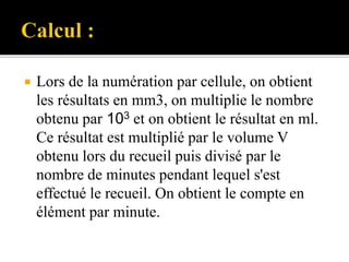  Lors de la numération par cellule, on obtient
les résultats en mm3, on multiplie le nombre
obtenu par 103 et on obtient le résultat en ml.
Ce résultat est multiplié par le volume V
obtenu lors du recueil puis divisé par le
nombre de minutes pendant lequel s'est
effectué le recueil. On obtient le compte en
élément par minute.
 
