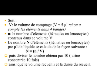  Soit :
 V: le volume de comptage (V = 5 µl :si on a
compté les éléments dans 4 bandes)
 n: le nombre d’éléments (hématies ou leucocytes)
contenus dans ce volume V
 Le nombre N d’éléments (hématies ou leucocytes)
par µl de liquide se calcule de la façon suivante :
N = (n / V)
 puis diviser le nombre obtenu par 10 ( urine
concentrée 10 fois)
 ainsi que le volume recueilli et la durée du recueil.
 