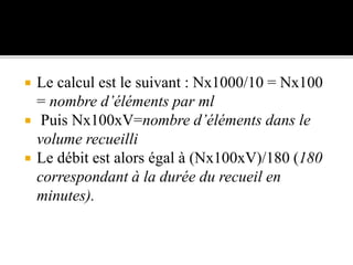  Le calcul est le suivant : Nx1000/10 = Nx100
= nombre d’éléments par ml
 Puis Nx100xV=nombre d’éléments dans le
volume recueilli
 Le débit est alors égal à (Nx100xV)/180 (180
correspondant à la durée du recueil en
minutes).
 