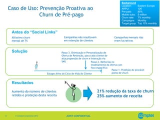 Background
                                                                                                        Location:       Eastern Europe
     Caso de Uso: Prevenção Proativa ao                                                                 ARPU:
                                                                                                        Pre-paid:
                                                                                                                        12€
                                                                                                                        85%
                  Churn de Pré-pago                                                                     Mobile subs:
                                                                                                        Churn rate:
                                                                                                                        5 million
                                                                                                                        7% monthly
                                                                                                        Campaigns:      Monthly
                                                                                                        Target group:   Top 10% monthly


      Antes do “Social Links”
      Altíssimo churn                               Campanhas não resultavam                     Campanhas mensais não
      mensal de 7%                                  em retenção de clientes                      eram lucrativas



      Solução                                      Passo 3. Otimização e Personalização de
                                                   Oferta de Retenção, para cada cliente de
                                                   alta propensão de churn e interação via
                                                   SMS                       Passo 2. Melhorias no
                                                                             modelamento da oferta com
                                                                             foco especifico
                                                                                                Passo 1. Predição do provável
                                     Estagio Ativo do Ciclo de Vida do Cliente                  ponto de churn



      Resultados

      Aumento do número de clientes                                               21% redução da taxa de churn
      retidos e proteção desta receita                                            25% aumento de receita



13      © Comptel Corporation 2012                    JOINT CONFIDENTIAL
 
