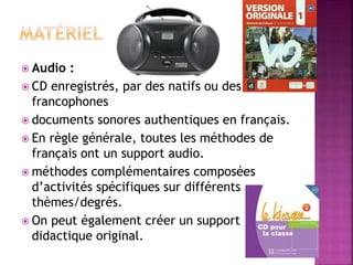  Audio :
 CD enregistrés, par des natifs ou des
francophones
 documents sonores authentiques en français.
 En règle générale, toutes les méthodes de
français ont un support audio.
 méthodes complémentaires composées
d’activités spécifiques sur différents
thèmes/degrés.
 On peut également créer un support
didactique original.
 
