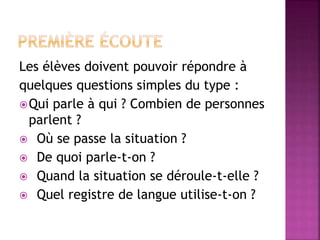 Les élèves doivent pouvoir répondre à
quelques questions simples du type :
Qui parle à qui ? Combien de personnes
parlent ?
 Où se passe la situation ?
 De quoi parle-t-on ?
 Quand la situation se déroule-t-elle ?
 Quel registre de langue utilise-t-on ?
 