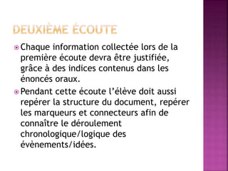  Chaque information collectée lors de la
première écoute devra être justifiée,
grâce à des indices contenus dans les
énoncés oraux.
 Pendant cette écoute l’élève doit aussi
repérer la structure du document, repérer
les marqueurs et connecteurs afin de
connaître le déroulement
chronologique/logique des
évènements/idées.
 