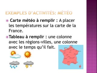  Carte météo à remplir : A placer
les températures sur la carte de la
France.
Tableau à remplir : une colonne
avec les régions-villes, une colonne
avec le temps qu’il fait.
 