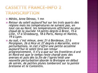  Météo, Anne Déroso, 1 mn
 Retour du soleil aujourd’hui sur les trois quarts des
régions mais les températures ne suivent pas, en
tout cas au Nord, les températures affichent au plus
chaud de la journée 14 petits degrés à Brest, 15 à
Lille, 17 à Strasbourg, 18 à Paris, Nancy et Nantes,
19 à Lyon.
 Au sud, c’est mieux, avec 21 à Bordeaux, 23 à
Perpignan, 26 à Nice et 27 degrés à Marseille, entre
perturbations, le ciel s’offre une petite accalmie
aujourd’hui le soleil fera son retour
progressivement, il n’y a que sur les frontières d ord
et Nord-est que le temps reste chargé avec des
averses et puis dès la fin de l’après-midi une
nouvelle perturbation aborde la Bretagne en début
de soirée, de petites pluies tomberont sur la pointe
bretonne et le Contentin.
 