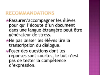 Rassurer/accompagner les élèves
pour qui l’écoute d’un document
dans une langue étrangère peut être
générateur de stress.
Ne pas laisser les élèves lire la
transcription du dialogue.
Poser des questions dont les
réponses sont courtes, le but n’est
pas de tester la compétence
d’expression.
 