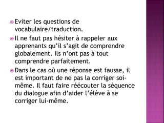  Eviter les questions de
vocabulaire/traduction.
 Il ne faut pas hésiter à rappeler aux
apprenants qu’il s’agit de comprendre
globalement. Ils n’ont pas à tout
comprendre parfaitement.
 Dans le cas où une réponse est fausse, il
est important de ne pas la corriger soi-
même. Il faut faire réécouter la séquence
du dialogue afin d’aider l’élève à se
corriger lui-même.
 