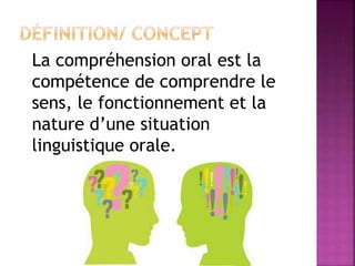 La compréhension oral est la
compétence de comprendre le
sens, le fonctionnement et la
nature d’une situation
linguistique orale.
 