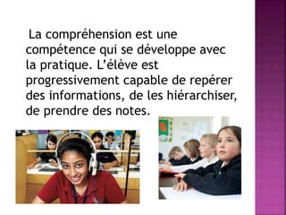 La compréhension est une
compétence qui se développe avec
la pratique. L’élève est
progressivement capable de repérer
des informations, de les hiérarchiser,
de prendre des notes.
 