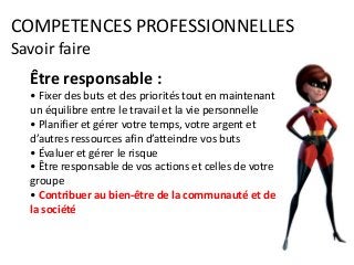 COMPETENCES PROFESSIONNELLES
Savoir faire
Être responsable :
• Fixer des buts et des priorités tout en maintenant
un équilibre entre le travail et la vie personnelle
• Planifier et gérer votre temps, votre argent et
d’autres ressources afin d’atteindre vos buts
• Évaluer et gérer le risque
• Être responsable de vos actions et celles de votre
groupe
• Contribuer au bien-être de la communauté et de
la société
 