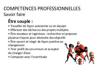 COMPETENCES PROFESSIONNELLES
Savoir faire
Être souple :
• Travailler de façon autonome ou en équipe
• Effectuer des tâches ou des projets multiples
• Être novateur et ingénieux : rechercher et proposer
plusieurs façons pour atteindre des objectifs
• Être ouvert et réagir de façon positive au
changement
• Tirer profit de vos erreurs et accepter
de changer d’avis
• Composer avec l’incertitude
 