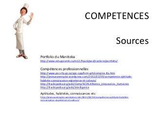 COMPETENCES
Sources
Portfolio du Manitoba
http://www.edu.gov.mb.ca/m12/frpub/ped/carriere/portfolio/
Compétences professionnelles
http://www.psc-cfp.gc.ca/ppc-cpp/hrm-grh/comptcs-fra.htm
http://jeveuxunemploi.wordpress.com/2011/02/19/competence-aptitude-
habilete-connaissance-experience-et-valeurs/
http://fr.wikipedia.org/wiki/Comp%C3%A9tence_(ressources_humaines
http://fr.wikipedia.org/wiki/Intelligence
Aptitudes, habiletés, connaissances etc
http://jeveuxunemploi.wordpress.com/2011/02/19/competence-aptitude-habilete-
connaissance-experience-et-valeurs/
 