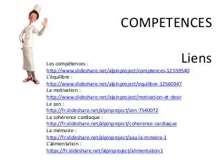 COMPETENCES
LiensLes compétences :
http://www.slideshare.net/alpinproject/comptences-12559540
L’équilibre :
http://www.slideshare.net/alpinproject/equilibre-12560347
La motivation :
http://www.slideshare.net/alpinproject/motivation-et-desir
Le zen :
http://fr.slideshare.net/alpinproject/zen-7540072
La cohérence cardiaque :
http://fr.slideshare.net/alpinproject/coherence-cardiaque
La mémoire :
http://fr.slideshare.net/alpinproject/aaa-la-mmoire-1
L’alimentation :
https://fr.slideshare.net/alpinproject/alimentation1
 